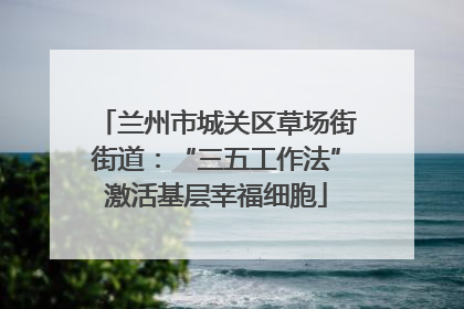 兰州市城关区草场街街道：“三五工作法”激活基层幸福细胞