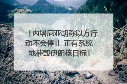 内塔尼亚胡称以方行动不会停止 正有系统地摧毁伊朗核目标