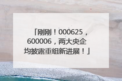 刚刚！000625，600006，两大央企均披露重组新进展！