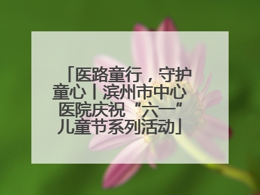 医路童行，守护童心丨滨州市中心医院庆祝“六一”儿童节系列活动