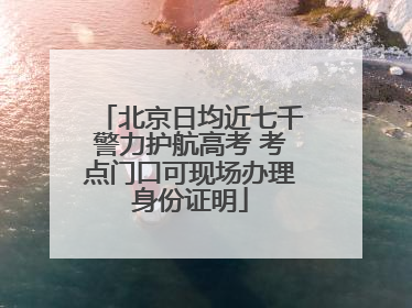 北京日均近七千警力护航高考 考点门口可现场办理身份证明