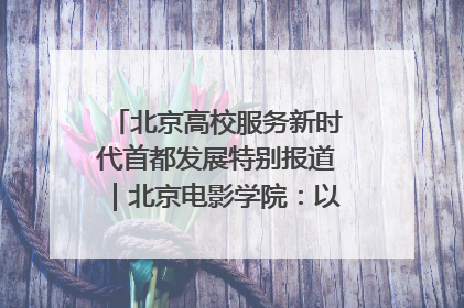 北京高校服务新时代首都发展特别报道｜北京电影学院：以光影为笔 绘就首都高质量发展新画卷