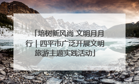 培树新风尚 文明月月行｜四平市广泛开展文明旅游主题实践活动