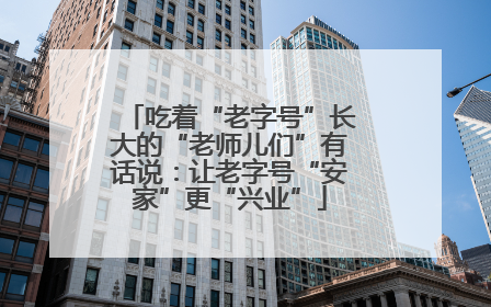 吃着“老字号”长大的“老师儿们”有话说：让老字号“安家”更“兴业”
