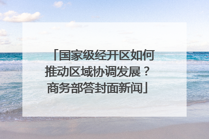国家级经开区如何推动区域协调发展？商务部答封面新闻