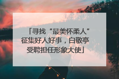 寻找“最美怀柔人”征集好人好事，白敬亭受聘担任形象大使