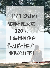 学生设计的醒狮木雕卖爆 120 万！温州校企合作打造非遗产业振兴样本