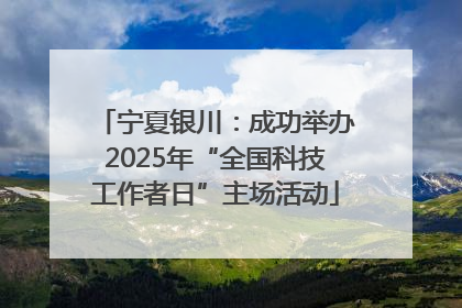 宁夏银川：成功举办2025年“全国科技工作者日”主场活动