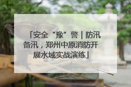 安全“豫”警｜防汛备汛，郑州中原消防开展水域实战演练