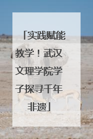 实践赋能教学！武汉文理学院学子探寻千年非遗
