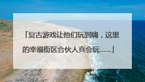 复古游戏让他们玩到嗨，这里的幸福街区合伙人真会玩……