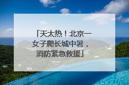 天太热！北京一女子爬长城中暑，消防紧急救援