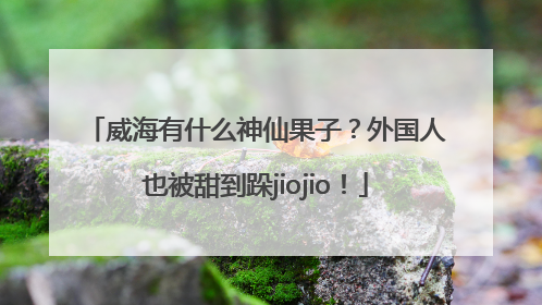 威海有什么神仙果子？外国人也被甜到跺jiojio！