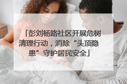 彭刘杨路社区开展危树清理行动，消除“头顶隐患”守护居民安全