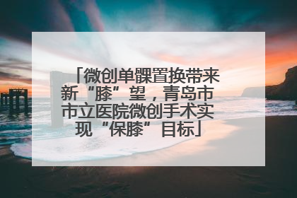 微创单髁置换带来新“膝”望，青岛市市立医院微创手术实现“保膝”目标