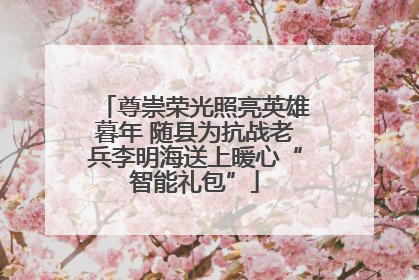 尊崇荣光照亮英雄暮年 随县为抗战老兵李明海送上暖心“智能礼包”