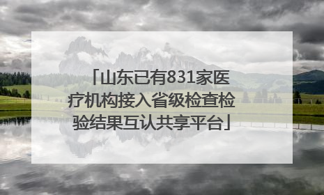 山东已有831家医疗机构接入省级检查检验结果互认共享平台
