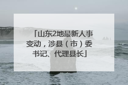山东2地最新人事变动，涉县（市）委书记、代理县长