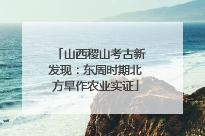 山西稷山考古新发现：东周时期北方旱作农业实证