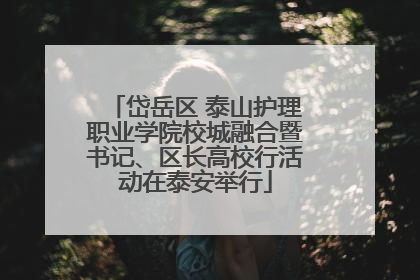 岱岳区 泰山护理职业学院校城融合暨书记、区长高校行活动在泰安举行