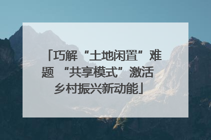 巧解“土地闲置”难题 “共享模式”激活乡村振兴新动能