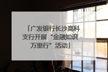 广发银行长沙高科支行开展“金融知识万里行”活动