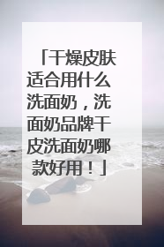 干燥皮肤适合用什么洗面奶，洗面奶品牌干皮洗面奶哪款好用！