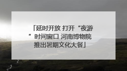 延时开放 打开“夜游”时间窗口 河南博物院推出暑期文化大餐
