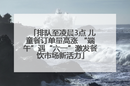 排队至凌晨3点 儿童餐订单量高涨 “端午”遇“六一”激发餐饮市场新活力