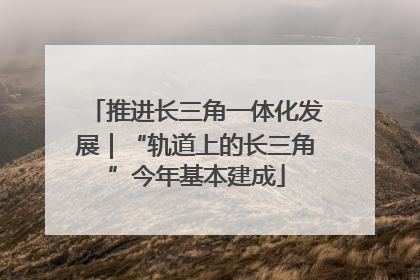 推进长三角一体化发展｜“轨道上的长三角”今年基本建成