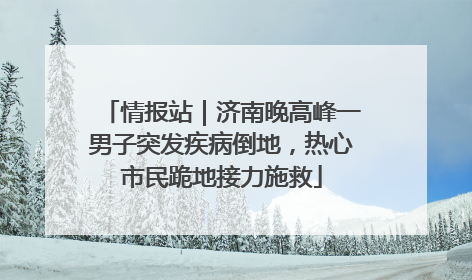 情报站｜济南晚高峰一男子突发疾病倒地，热心市民跪地接力施救