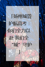 扬州城管护航高考：你们全力以赴 我们全“城”守护