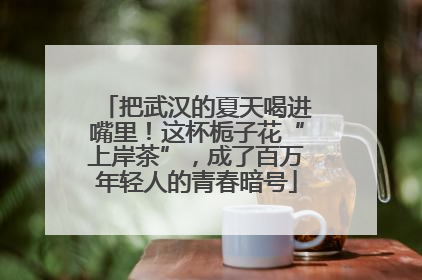 把武汉的夏天喝进嘴里！这杯栀子花“上岸茶”，成了百万年轻人的青春暗号