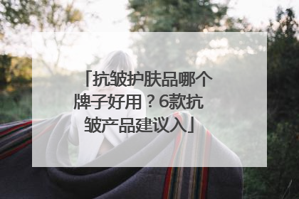 抗皱护肤品哪个牌子好用？6款抗皱产品建议入