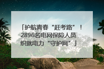 护航青春“赶考路”！2896名电网保障人员织就电力“守护网”