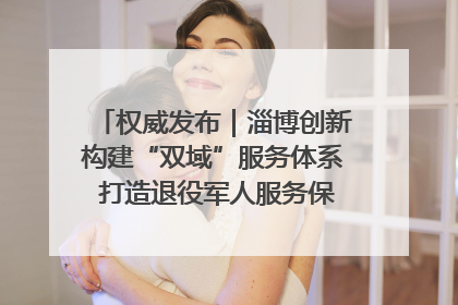 权威发布｜淄博创新构建“双域”服务体系 打造退役军人服务保障“淄博样板”