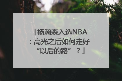 杨瀚森入选NBA：高光之后如何走好“以后的路”？