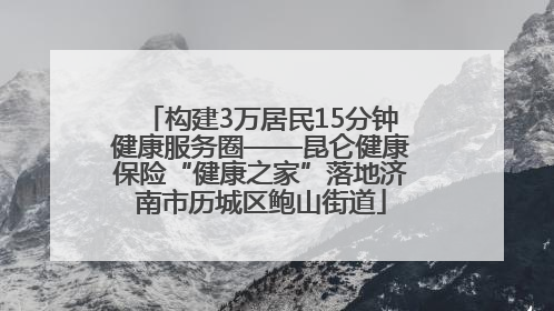 构建3万居民15分钟健康服务圈——昆仑健康保险“健康之家”落地济南市历城区鲍山街道