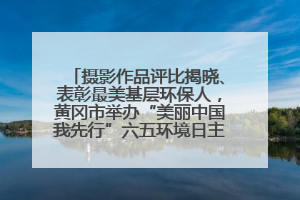 摄影作品评比揭晓、表彰最美基层环保人，黄冈市举办“美丽中国我先行”六五环境日主题宣传活动