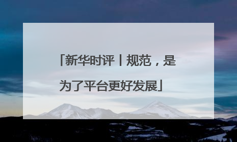 新华时评丨规范，是为了平台更好发展