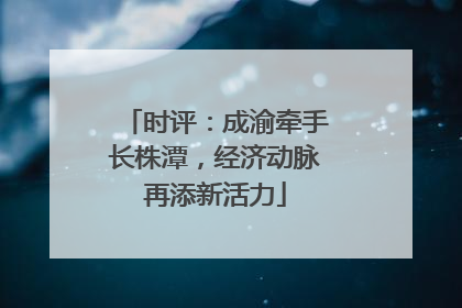 时评：成渝牵手长株潭，经济动脉再添新活力