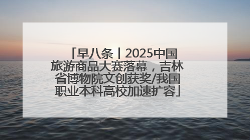 早八条丨2025中国旅游商品大赛落幕，吉林省博物院文创获奖/我国职业本科高校加速扩容
