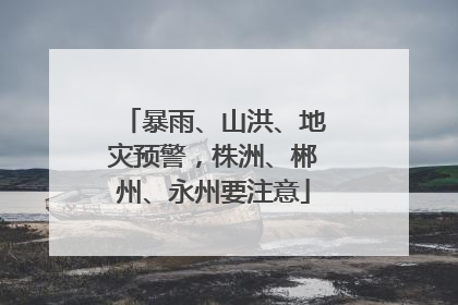 暴雨、山洪、地灾预警，株洲、郴州、永州要注意