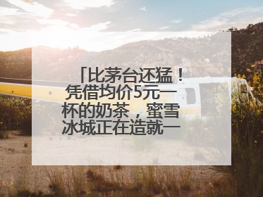 比茅台还猛！凭借均价5元一杯的奶茶，蜜雪冰城正在造就一个商业帝国