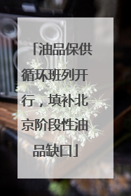 油品保供循环班列开行，填补北京阶段性油品缺口