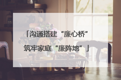 沟通搭建“廉心桥” 筑牢家庭“廉阵地”