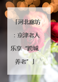 河北廊坊：京津老人乐享“跨城养老”