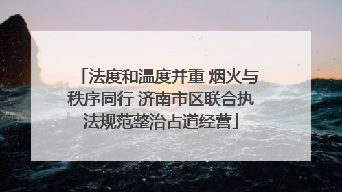 法度和温度并重 烟火与秩序同行 济南市区联合执法规范整治占道经营