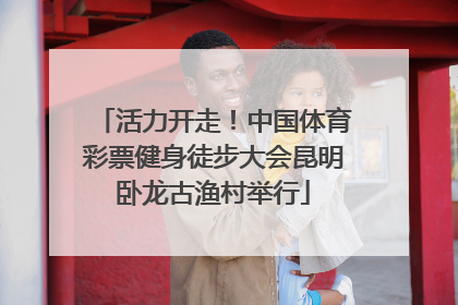 活力开走！中国体育彩票健身徒步大会昆明卧龙古渔村举行