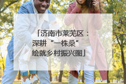 济南市莱芜区：深耕“一株桑” 绘就乡村振兴图